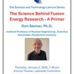 Poster The Science Behind Fusion Energy Research - A Primer Don Steiner, Ph.D. Institute Professor of Nuclear Engineering , Emeritus Rensselaer Polytechnic Institute Thursday, January 2, 2025, 7:30 pm Encore Theater, Lakeside Commons