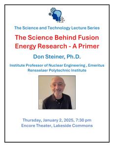 Poster The Science Behind Fusion Energy Research - A Primer Don Steiner, Ph.D. Institute Professor of Nuclear Engineering , Emeritus Rensselaer Polytechnic Institute Thursday, January 2, 2025, 7:30 pm Encore Theater, Lakeside Commons